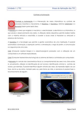 Unidade 1 | TIC                                                 Áreas de Aplicação das TIC


                                     Controlo e Automação




O
           Controlo e Automação é a intervenção de meios informáticos no controlo de
          processos industriais e mecanismos. A Robótica, a Domótica, sistemas CAD/CAM e a
          Biometria fazem parte desta área.

A Robótica é a área que engloba a mecânica, a electricidade, a electrónica e a informática, e
que estuda o desenvolvimento dos robôs. A utilização destes dispositivos permite realizar tarefas
com a máxima eficácia e exactidão, e aceder a locais onde é impossível ou arriscada a
presença de Humanos.

A Domótica é a tecnologia que permite a gestão automática de uma habitação. É possível
automatizar a iluminação, a aspiração central, a climatização, a rega do jardim, a comunicação
e a segurança de uma casa.

CAD (Computer Assisted Design) é o desenho/projecto produzido com a utilização de um
computador e um software especializado.

CAM (Computer Assisted Manufacturing) são os sistemas de fabrico controlados por computador.

A Biometria é o estudo das características físicas ou comportamentais dos seres vivos. Este estudo
é, actualmente, utilizado na identificação do ser humano: identificação criminal e controlo de
acesso, por exemplo. É possível identificar alguém através das veias, da impressão digital, da sua
face, da íris ou da retina, também pela voz, pela forma da mão, e assinatura é possível fazer o
reconhecimento de alguém.




         Reconhecimento
       através da impressão
              digital




                                                               Projecto feito em CAD




09-12-2012 23:24                                                                       Página 7 de 9
 