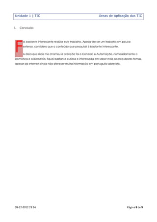 Unidade 1 | TIC                                                 Áreas de Aplicação das TIC


3.   Conclusão




 F
       oi bastante interessante realizar este trabalho. Apesar de ser um trabalho um pouco
       extenso, considero que o conteúdo que pesquisei é bastante interessante.

       A área que mais me chamou a atenção foi o Controlo e Automação, nomeadamente a
 Domótica e a Biometria, fiquei bastante curiosa e interessada em saber mais acerca destes temas,
 apesar da Internet ainda não oferecer muita informação em português sobre isto.




 09-12-2012 23:24                                                                      Página 8 de 9
 