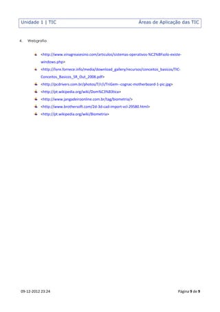 Unidade 1 | TIC                                                   Áreas de Aplicação das TIC



4.   Webgrafia


           <http://www.vinagreasesino.com/articulos/sistemas-operativos-%C2%BFsolo-existe-
           windows.php>
           <http://livre.fornece.info/media/download_gallery/recursos/conceitos_basicos/TIC-
           Conceitos_Basicos_SR_Out_2008.pdf>
           <http://pcdrivers.com.br/photos/T/r/i/TriGem--cognac-motherboard-1-pic.jpg>
           <http://pt.wikipedia.org/wiki/Dom%C3%B3tica>
           <http://www.jangadeiroonline.com.br/tag/biometria/>
           <http://www.brothersoft.com/2d-3d-cad-import-vcl-29580.html>
           <http://pt.wikipedia.org/wiki/Biometria>




 09-12-2012 23:24                                                                         Página 9 de 9
 
