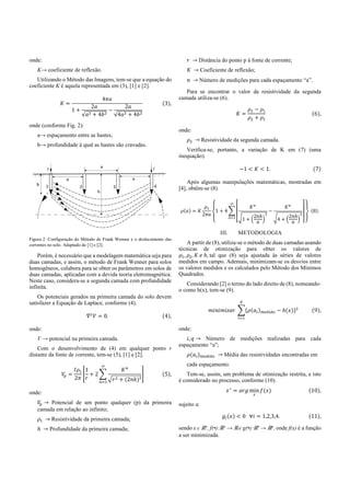 onde:
K→ coeficiente de reflexão.
Utilizando o Método das Imagens, tem-se que a equação do
coeficiente K é aquela representada em (3), [1] e [2].
=
4
1 +
2
√ + 4
−
2
√4 + 4
(3),
onde (conforme Fig. 2):
a→ espaçamento entre as hastes;
b→ profundidade à qual as hastes são cravadas.
Figura 2. Configuração do Método de Frank Wenner e o deslocamento das
correntes no solo. Adaptado de [1] e [2].
Porém, é necessário que a modelagem matemática seja para
duas camadas, e assim, o método de Frank Wenner para solos
homogêneos, colabora para se obter os parâmetros em solos de
duas camadas, aplicadas com a devida teoria eletromagnética.
Neste caso, considera-se a segunda camada com profundidade
infinita.
Os potenciais gerados na primeira camada do solo devem
satisfazer a Equação de Laplace, conforme (4).
∇ = 0. (4),
onde:
V → potencial na primeira camada.
Com o desenvolvimento de (4) em qualquer ponto r
distante da fonte de corrente, tem-se (5), [1] e [2].
=
2
1
+ 2
+ (2 ℎ)²
(5),
onde:
→ Potencial de um ponto qualquer (p) da primeira
camada em relação ao infinito;
→ Resistividade da primeira camada;
ℎ → Profundidade da primeira camada;
→ Distância do ponto p à fonte de corrente;
→ Coeficiente de reflexão;
→ Número de medições para cada espaçamento “a”.
Para se encontrar o valor da resistividade da segunda
camada utiliza-se (6).
=
−
+
(6),
onde:
→ Resistividade da segunda camada.
Verifica-se, portanto, a variação de K em (7) (uma
inequação).
−1 < < 1. (7)
Após algumas manipulações matemáticas, mostradas em
[4], obtêm-se (8).
( ) =
2
1 + 4
1 +
2 ℎ
−
4 +
2 ℎ
(8).
III. METODOLOGIA
A partir de (8), utiliza-se o método de duas camadas usando
técnicas de otimização para obter os valores de
, , ℎ, tal que (8) seja ajustada às séries de valores
medidos em campo. Ademais, minimizam-se os desvios entre
os valores medidos e os calculados pelo Método dos Mínimos
Quadrados.
Considerando [2] o termo do lado direito de (8), nomeando-
o como h(x), tem-se (9).
( ) − ℎ( ) (9),
onde:
, → Número de medições realizadas para cada
espaçamento “a”;
( ) → Média das resistividades encontradas em
cada espaçamento.
Tem-se, assim, um problema de otimização restrita, e isto
é considerado no processo, conforme (10).
∗
= min ( ) (10),
sujeito a:
( ) < 0 ∀ = 1,2,3,4. (11),
sendo x є ℝn
, f(•):ℝn
→ ℝe g(•):ℝn
→ ℝp
, onde f(x) é a função
a ser minimizada.
 