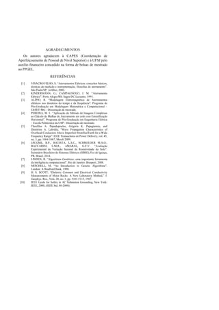 AGRADECIMENTOS
Os autores agradecem à CAPES (Coordenação de
Aperfeiçoamento de Pessoal de Nível Superior) e à UFSJ pelo
auxílio financeiro concedido na forma de bolsas de mestrado
ao PPGEL.
REFERÊNCIAS
[1] VISACRO FILHO, S. “Aterramentos Elétricos: conceitos básicos,
técnicas de medição e instrumentação, filosofias de aterramento”.
São Paulo/SP: Artliber, 2002.
[2] KINDERMANN, G.; CAMPAGNOLO, J. M. “Aterramento
Elétrico”. Porto Alegre/RS: Sagra-DC Luzzatto, 1995.
[3] ALÍPIO, R. “Modelagem Eletromagnética de Aterramentos
elétricos nos domínios do tempo e da frequência”. Programa de
Pós-Graduação em Modelagem Matemática e Computacional –
CEFET-MG - Dissertação de mestrado.
[4] PEREIRA, M. L. “Aplicação do Método de Imagens Complexas
ao Cálculo de Malhas de Aterramento em solo com Estratificação
Horizontal”. Programa de Pós-Graduação em Engenharia Elétrica
– Escola Politécnica da USP - Dissertação de mestrado.
[5] Theofilos A. Papadopoulos, Grigoris K. Papagiannis, and
Dimitrios A. Labridis, "Wave Propagation Characteristics of
Overhead Conductors Above Imperfect Stratified Earth for a Wide
Frequency Range". IEEE Transactions on Power Delivery, vol. 45,
no. 3, pp. 1064-1067, March 2009.
[6] JÁCOME, B.P., BATISTA, L.S.C., SCHROEDER M.A.O.,
BACCARINI, L.M.R., AMARAL, G.F.V. “Avaliação
Experimental da Variação Sazonal da Resistividade do Solo”.
Seminário Brasileiro de Sistemas Elétricos (SBSE), Foz do Iguaçu,
PR, Brasil, 2014.
[7] LINDEN, R. “Algoritmos Genéticos: uma importante ferramenta
da inteligência computacional”. Rio de Janeiro: Brasport, 2008.
[8] MITCHELL, M. “An Introduction to Genetic Algorithms”.
London: A Bradford Book, 1998.
[9] H. S. SCOTT, “Dieletric Constant and Electrical Conductivity
Measurements of Moist Rocks: A New Laboratory Method,” J.
Geophys. Res., Vols. 20, no. 1, pp. 5101-5115, 1967.
[10] IEEE Guide for Safety in AC Substation Grounding, New York:
IEEE, 2000, (IEEE Std. 80-2000).
 