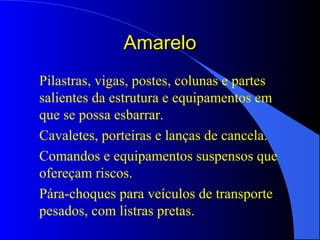 AmareloAmarelo
Pilastras, vigas, postes, colunas e partes
salientes da estrutura e equipamentos em
que se possa esbarrar.
Cavaletes, porteiras e lanças de cancela.
Comandos e equipamentos suspensos que
ofereçam riscos.
Pára-choques para veículos de transporte
pesados, com listras pretas.
 