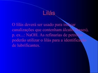 LilásLilás
O lilás deverá ser usado para indicar
canalizações que contenham álcalis (bases),
p. ex...: NaOH. As refinarias de petróleo
poderão utilizar o lilás para a identificação
de lubrificantes.
 