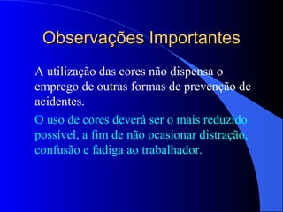 Observações ImportantesObservações Importantes
A utilização das cores não dispensa o
emprego de outras formas de prevenção de
acidentes.
O uso de cores deverá ser o mais reduzido
possível, a fim de não ocasionar distração,
confusão e fadiga ao trabalhador.
 