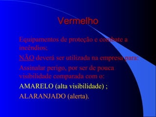 VermelhoVermelho
Equipamentos de proteção e combate a
incêndios;
NÃO deverá ser utilizada na empresa para:
Assinalar perigo, por ser de pouca
visibilidade comparada com o:
AMARELO (alta visibilidade) ;
ALARANJADO (alerta).
 