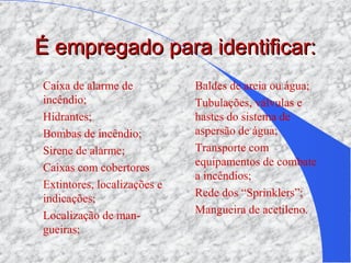 É empregado para identificar:É empregado para identificar:
Caixa de alarme de
incêndio;
Hidrantes;
Bombas de incêndio;
Sirene de alarme;
Caixas com cobertores
Extintores, localizações e
indicações;
Localização de man-
gueiras;
Baldes de areia ou água;
Tubulações, válvulas e
hastes do sistema de
aspersão de água;
Transporte com
equipamentos de combate
a incêndios;
Rede dos “Sprinklers”;
Mangueira de acetileno.
 