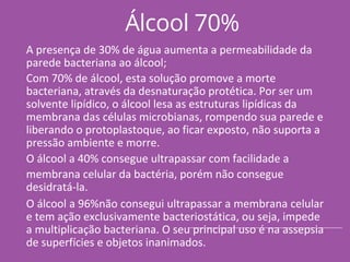 Álcool 70%
A presença de 30% de água aumenta a permeabilidade da
parede bacteriana ao álcool;
Com 70% de álcool, esta solução promove a morte
bacteriana, através da desnaturação protética. Por ser um
solvente lipídico, o álcool lesa as estruturas lipídicas da
membrana das células microbianas, rompendo sua parede e
liberando o protoplastoque, ao ficar exposto, não suporta a
pressão ambiente e morre.
O álcool a 40% consegue ultrapassar com facilidade a
membrana celular da bactéria, porém não consegue
desidratá-la.
O álcool a 96%não consegui ultrapassar a membrana celular
e tem ação exclusivamente bacteriostática, ou seja, impede
a multiplicação bacteriana. O seu principal uso é na assepsia
de superfícies e objetos inanimados.
 
