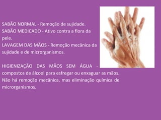 SABÃO NORMAL - Remoção de sujidade.
SABÃO MEDICADO - Ativo contra a flora da
pele.
LAVAGEM DAS MÃOS - Remoção mecânica da
sujidade e de microrganismos.
HIGIENIZAÇÃO DAS MÃOS SEM ÁGUA - Uso de
compostos de álcool para esfregar ou enxaguar as mãos.
Não há remoção mecânica, mas eliminação química de
microrganismos.
 