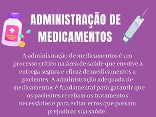 A administração de medicamentos é um
processo crítico na área de saúde que envolve a
entrega segura e eficaz de medicamentos a
pacientes. A administração adequada de
medicamentos é fundamental para garantir que
os pacientes recebam os tratamentos
necessários e para evitar erros que possam
prejudicar sua saúde.
ADMINISTRAÇÃO DE
MEDICAMENTOS
 