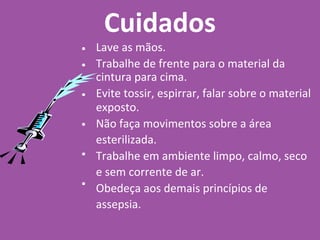 Cuidados
•
•
•
•
•
•
Lave as mãos.
Trabalhe de frente para o material da
cintura para cima.
Evite tossir, espirrar, falar sobre o material
exposto.
Não faça movimentos sobre a área
esterilizada.
Trabalhe em ambiente limpo, calmo, seco
e sem corrente de ar.
Obedeça aos demais princípios de
assepsia.
 