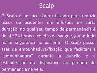 Scalp
O Scalp é um acessório utilizado para reduzir
riscos de acidentes em infusões de curta
duração, no qual seu tempo de permanência é
de até 24 horas e coletas de sangue, garantindo
maior segurança ao paciente. O Scalp possui
asas de empunhadura/fixação que facilitam a
“empunhadura” durante a punção e a
estabilização do dispositivo no período de
permanência na veia.
 