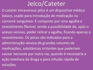 Jelco/Cateter
O cateter intravenoso jelco é um dispositivo médico
básico, usado para introdução de medicação na
corrente sanguínea. É composto por uma agulha e
revestimento flexível, tendo a possibilidade de, após o
acesso venoso, poder retirar a agulha, ficando apenas o
revestimento. Os jelcos são indicados para a
administração venosa de grandes volumes de
medicações, substâncias irritantes que poderiam
causar necroses por outra via, quando é necessária a
ação imediata da droga e para infusão rápida de
soluções.
 