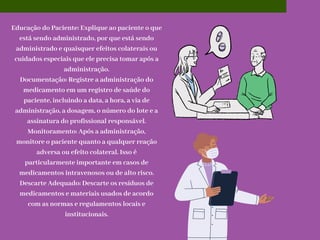 Educação do Paciente: Explique ao paciente o que
está sendo administrado, por que está sendo
administrado e quaisquer efeitos colaterais ou
cuidados especiais que ele precisa tomar após a
administração.
Documentação: Registre a administração do
medicamento em um registro de saúde do
paciente, incluindo a data, a hora, a via de
administração, a dosagem, o número do lote e a
assinatura do profissional responsável.
Monitoramento: Após a administração,
monitore o paciente quanto a qualquer reação
adversa ou efeito colateral. Isso é
particularmente importante em casos de
medicamentos intravenosos ou de alto risco.
Descarte Adequado: Descarte os resíduos de
medicamentos e materiais usados de acordo
com as normas e regulamentos locais e
institucionais.
 