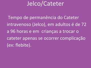 Jelco/Cateter
Tempo de permanência do Cateter
intravenoso (Jelco), em adultos é de 72
a 96 horas e em crianças a trocar o
cateter apenas se ocorrer complicação
(ex: flebite).
 