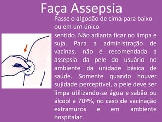Passe o algodão de cima para baixo
ou em um único
sentido. Não adianta ficar no limpa e
suja. Para a administração de
vacinas, não é recomendada a
assepsia da pele do usuário no
ambiente da unidade básica de
saúde. Somente quando houver
sujidade perceptível, a pele deve ser
limpa utilizando-se água e sabão ou
álcool a 70º%, no caso de vacinação
extramuros e em ambiente
hospitalar.
Faça Assepsia
 