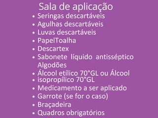 Sala de aplicação
Seringas descartáveis
Agulhas descartáveis
Luvas descartáveis
PapelToalha
Descartex
Sabonete líquido antisséptico
Algodões
Álcool etílico 70°GL ou Álcool
isopropílico 70°GL
Medicamento a ser aplicado
Garrote (se for o caso)
Braçadeira
Quadros obrigatórios
 