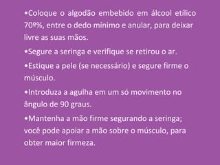 •Coloque o algodão embebido em álcool etílico
70º%, entre o dedo mínimo e anular, para deixar
livre as suas mãos.
•Segure a seringa e verifique se retirou o ar.
•Estique a pele (se necessário) e segure firme o
músculo.
•Introduza a agulha em um só movimento no
ângulo de 90 graus.
•Mantenha a mão firme segurando a seringa;
você pode apoiar a mão sobre o músculo, para
obter maior firmeza.
 