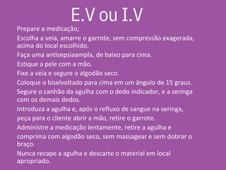 •
Prepare a medicação;
Escolha a veia, amarre o garrote, sem compressão exagerada,
acima do local escolhido.
Faça uma antisepsiaampla, de baixo para cima.
Estique a pele com a mão.
Fixe a veia e segure o algodão seco.
Coloque o biselvoltado para cima em um ângulo de 15 graus.
Segure o canhão da agulha com o dedo indicador, e a seringa
com os demais dedos.
Introduza a agulha e, após o refluxo de sangue na seringa,
peça para o cliente abrir a mão, retire o garrote.
Administre a medicação lentamente, retire a agulha e
comprima com algodão seco, sem massagear e sem dobrar o
braço.
Nunca recape a agulha e descarte o material em local
apropriado.
E.V ou I.V
 