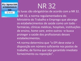 As luvas são obrigatórias de acordo com a NR 32.
A NR 32, a norma regulamentadora do
Ministério do Trabalho e Emprego que abrange
os estabelecimentos de saúde como um todo -
farmácias, clínicas médicas, hospitais, instituições
de ensino, home care, entre outros –e busca
proteger a saúde dos profissionais desses
estabelecimentos.
•A norma determina que “o EPI deve estar à
disposição em número suficiente nos postos de
trabalho, de forma que seja garantido imediato
fornecimento ou reposição”.
NR 32
 