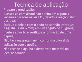Prepare a medicação;
A assepsia com álcool não é feita em algumas
vacinas aplicadas na via I.D., devido a reação falso
positiva;
Estique a pele e com o dedo no canhão introduza
a agulha (+ ou -2mm) em um ângulo de 15 graus;
Injete a solução e verifique a formação de uma
pápula;
Não faça massagem nem comprima o local da
aplicação com algodão;
Não recape a agulha e descarte o material no
local adequado.
Técnica de aplicação
 