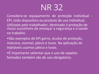 Considera-se equipamento de proteção individual -
EPI, todo dispositivo ou produto de uso individual.
Utilizado pelo trabalhador, destinado à proteção de
riscos suscetíveis de ameaçar a segurança e a saúde
no trabalho.
•São exemplos de EPI gorro, óculos de proteção,
máscara, avental, jaleco e luvas. Na aplicação de
injetáveis usamos jaleco e luvas.
•É importante salientar que o uso de sapatos
fechados também são de uso obrigatório.
NR 32
 