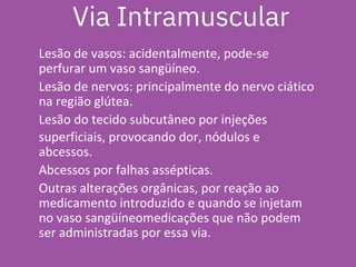 Via Intramuscular
Lesão de vasos: acidentalmente, pode-se
perfurar um vaso sangüíneo.
Lesão de nervos: principalmente do nervo ciático
na região glútea.
Lesão do tecido subcutâneo por injeções
superficiais, provocando dor, nódulos e
abcessos.
Abcessos por falhas assépticas.
Outras alterações orgânicas, por reação ao
medicamento introduzido e quando se injetam
no vaso sangüíneomedicações que não podem
ser administradas por essa via.
 