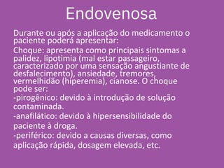 Durante ou após a aplicação do medicamento o
paciente poderá apresentar:
Choque: apresenta como principais sintomas a
palidez, lipotimia (mal estar passageiro,
caracterizado por uma sensação angustiante de
desfalecimento), ansiedade, tremores,
vermelhidão (hiperemia), cianose. O choque
pode ser:
-pirogênico: devido à introdução de solução
contaminada.
-anafilático: devido à hipersensibilidade do
paciente à droga.
-periférico: devido a causas diversas, como
aplicação rápida, dosagem elevada, etc.
Endovenosa
 