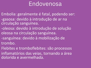 Embolia: geralmente é fatal, podendo ser:
-gasosa: devido à introdução de ar na
circulação sanguínea.
-oleosa: devido à introdução de solução
oleosa na circulação sanguínea.
-sanguínea: devido à mobilização de
trombo.
Flebites e tromboflebites: são processos
inflamatórios das veias, tornando a área
dolorida e avermelhada.
Endovenosa
 