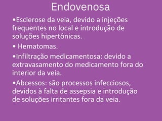 •Esclerose da veia, devido a injeções
frequentes no local e introdução de
soluções hipertônicas.
• Hematomas.
•Infiltração medicamentosa: devido a
extravasamento do medicamento fora do
interior da veia.
•Abcessos: são processos infecciosos,
devidos à falta de assepsia e introdução
de soluções irritantes fora da veia.
Endovenosa
 