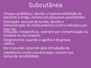Choque anafilático: devido a hipersensibilidade do
paciente à droga, mesmo em pequenas quantidades.
Ulceração: necrose do tecido, devido à
administração de medicamentos contra-indicados por
essa via.
Infecções inespecíficas: ocorrem por contaminação na
assepsia ou na assepsia.
Sangramento: quando a agulha é de grosso
calibre.
Dor e prurido: ocorrem pela introdução de
substâncias muito concentradas, comum nos
testes de sensibilidade.
Subcutânea
 