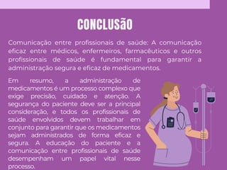 CONCLUSãO
Comunicação entre profissionais de saúde: A comunicação
eficaz entre médicos, enfermeiros, farmacêuticos e outros
profissionais de saúde é fundamental para garantir a
administração segura e eficaz de medicamentos.
Em resumo, a administração de
medicamentos é um processo complexo que
exige precisão, cuidado e atenção. A
segurança do paciente deve ser a principal
consideração, e todos os profissionais de
saúde envolvidos devem trabalhar em
conjunto para garantir que os medicamentos
sejam administrados de forma eficaz e
segura. A educação do paciente e a
comunicação entre profissionais de saúde
desempenham um papel vital nesse
processo.
 