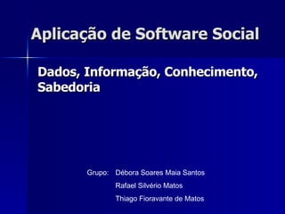 Aplicação de Software Social Dados, Informação, Conhecimento, Sabedoria Grupo: Débora Soares Maia Santos Rafael Silvério Matos Thiago Fioravante de Matos 