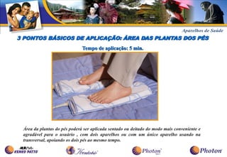 3 PONTOS BÁSICOS DE APLICAÇÃO: ÁREA DAS PLANTAS DOS PÉS
                              Tempo de aplicação: 5 min.




 Área da plantas do pés poderá ser aplicada sentado ou deitado do modo mais conveniente e
 agradável para o usuário , com dois aparelhos ou com um único aparelho usando na
 transversal, apoiando os dois pés ao mesmo tempo.
 