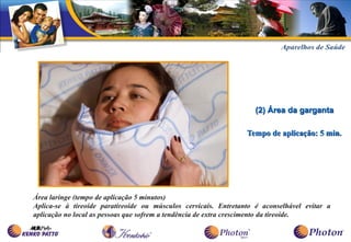 (2) Área da garganta

                                                                 Tempo de aplicação: 5 min.




Área laringe (tempo de aplicação 5 minutos)
Aplica-se à tireoide paratireoide ou músculos cervicais. Entretanto é aconselhável evitar a
aplicação no local as pessoas que sofrem a tendência de extra crescimento da tireoide.
 