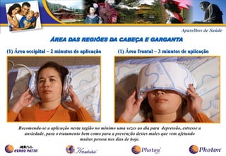ÁREA DAS REGIÕES DA CABEÇA E GARGANTA

(1) Área occipital – 2 minutos de aplicação           (1) Área frontal – 3 minutos de aplicação




     Recomenda-se a aplicação nesta região no mínimo uma vezes ao dia para depressão, estresse a
       ansiedade, para o tratamento bem como para a prevenção destes males que vem afetando
                                   muitas pessoa nos dias de hoje.
 