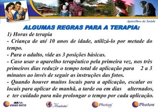 ALGUMAS REGRAS PARA A TERAPIA:
1) Horas de terapia
- Criança de até 10 anos de idade, utilizá-lo por metade do
tempo.
- Para o adulto, vide as 3 posições básicas.
- Caso usar o aparelho terapêutico pela primeira vez, nos três
primeiros dias reduzir o tempo total de aplicação para 2 a 3
minutos ao invés de seguir as instruções das fotos.
- Quando houver muitos locais para a aplicação, escalar os
locais para aplicar de manhã, a tarde ou em dias alternados,
e ter cuidado para não prolongar o tempo por cada aplicação.
 
