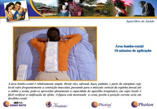 Área lombo-costal
                                                                                    10 minutos de aplicação




A área lombo-costal é relativamente ampla. Desde rins, adrenal, baço, pulmão, e parte da omoplata cujo
local sofre frequentemente a contração muscular, passando para o músculo vertical da espinha dorsal até
o cúbito e assim, pode-se aproveitar plenamente a capacidade do aparelho terapêutico, em cujos locais é
fácil verificar a ratificação do efeito. A figura está mostrando a costa, porém a posição correta seria em
decúbito costal
 