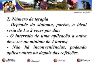 2) Número de terapia
- Depende do sintoma, porém, o ideal
seria de 1 a 2 vezes por dia;
- O intervalo de uma aplicação a outra
deve ser no mínimo de 4 horas;
- Não há inconveniências, podendo
aplicar antes ou depois das refeições.
 
