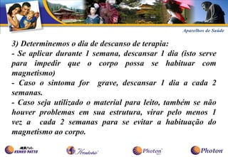 3) Determinemos o dia de descanso de terapia:
- Se aplicar durante 1 semana, descansar 1 dia (isto serve
para impedir que o corpo possa se habituar com
magnetismo)
- Caso o sintoma for grave, descansar 1 dia a cada 2
semanas.
- Caso seja utilizado o material para leito, também se não
houver problemas em sua estrutura, virar pelo menos 1
vez a cada 2 semanas para se evitar a habituação do
magnetismo ao corpo.
 