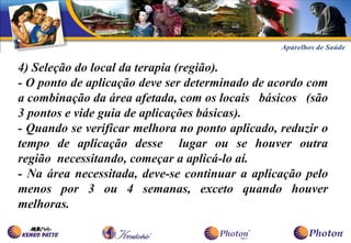 4) Seleção do local da terapia (região).
- O ponto de aplicação deve ser determinado de acordo com
a combinação da área afetada, com os locais básicos (são
3 pontos e vide guia de aplicações básicas).
- Quando se verificar melhora no ponto aplicado, reduzir o
tempo de aplicação desse lugar ou se houver outra
região necessitando, começar a aplicá-lo aí.
- Na área necessitada, deve-se continuar a aplicação pelo
menos por 3 ou 4 semanas, exceto quando houver
melhoras.
 