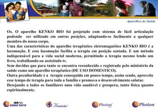 Os. O aparelho KENKO BIO foi projetado com sistema de fácil articulação
podendo ser utilizado em outras posições, adaptando-se facilmente a qualquer
membro do nosso corpo.
Uma das características do aparelho terapêutico eletromagnético KENKO BIO é a
locomoção. E esta locomoção facilita a terapia em posição sentada. E um método
indispensável para a vida social moderna, permitindo a terapia mesmo lendo um
livro, trabalhando ou assistindo tv.
Sem duvidas que para tanto se encontra reconhecido e registrado pelo ministério da
saúde como um aparelho terapêutico (DE USO DOMESTICO).
Outra peculiaridade é a terapia conseguida em pouco tempo, assim sendo, aproveite
esse tempo de terapia para toda a família e promova o desenvolvimento salutar.
Desejando a todos os familiares uma vida saudável e prospera, tanto física quanto
espiritualmente.
 