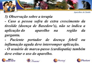 5) Observação sobre a terapia
- Caso a pessoa sofra de extra crescimento da
tireóide (doença de Basedow’s), não se indica a
aplicação do       aparelho na       região da
garganta.
- Paciente portador de doença febril ou
inflamação aguda deve interromper aplicação.
- O usuário de marca-passo (cardiopatia) também
deve evitar o uso do aparelho.
 