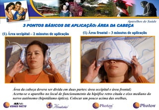 3 PONTOS BÁSICOS DE APLICAÇÃO: ÁREA DA CABEÇA

(1) Área occipital – 2 minutos de aplicação        (1) Área frontal – 3 minutos de aplicação




      Área da cabeça devera ser divida em duas partes: área occipital e área frontal;
      Acerta-se o aparelho no local de funcionamento da hipófise retro citada e eixo mediano do
      nervo autônomo (hipotálamo óptico). Colocar um pouco acima das orelhas,
 