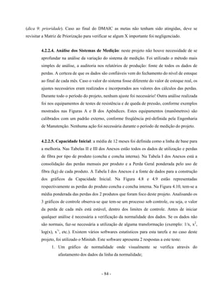 - 84 -
(dica 9: prioridade). Caso ao final do DMAIC as metas não tenham sido atingidas, deve se
revisitar a Matriz de Priorização para verificar se algum X importante foi negligenciado.
4.2.2.4. Análise dos Sistemas de Medição: neste projeto não houve necessidade de se
aprofundar na análise da variação do sistema de medição. Foi utilizado o método mais
simples de análise, a auditoria nos relatórios de produção: fonte de todos os dados de
perdas. A certeza de que os dados são confiáveis vem do fechamento do nível de estoque
ao final de cada mês. Caso o valor do sistema fosse diferente do valor de estoque real, os
ajustes necessários eram realizados e incorporados aos valores dos cálculos das perdas.
Durante todo o período do projeto, nenhum ajuste foi necessário! Outra análise realizada
foi nos equipamentos de testes de resistência e de queda de pressão, conforme exemplos
mostrados nas Figuras A e B dos Apêndices. Estes equipamentos (manômetros) são
calibrados com um padrão externo, conforme freqüência pré-definida pela Engenharia
de Manutenção. Nenhuma ação foi necessária durante o período de medição do projeto.
4.2.2.5. Capacidade Inicial: a média de 12 meses foi definida como a linha de base para
a melhoria. Nas Tabelas II e III dos Anexos estão todos os dados de utilização e perdas
de fibra por tipo de produto (concha e concha interna). Na Tabela I dos Anexos está a
consolidação das perdas mensais por produto e a Perda Geral ponderada pelo uso de
fibra (kg) de cada produto. A Tabela I dos Anexos é a fonte de dados para a construção
dos gráficos da Capacidade Inicial. Na Figura 4.8 e 4.9 estão representadas
respectivamente as perdas do produto concha e concha interna. Na Figura 4.10, tem-se a
média ponderada das perdas dos 2 produtos que foram foco deste projeto. Analisando os
3 gráficos de controle observa-se que tem-se um processo sob controle, ou seja, o valor
da perda de cada mês está estável, dentro dos limites de controle. Antes de iniciar
qualquer análise é necessária a verificação da normalidade dos dados. Se os dados não
são normais, faz-se necessária a utilização de alguma transformação (exemplo: 1/x, x2
,
log(x), x½
, etc.). Existem vários softwares estatísticos para esta tarefa e no caso deste
projeto, foi utilizado o Minitab. Este software apresenta 2 respostas a este teste:
1. Um gráfico de normalidade onde visualmente se verifica através do
afastamento dos dados da linha da normalidade;
 