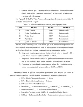 - 85 -
2. O valor ‘p-value’ que é a probabilidade da hipótese nula ser verdadeira (neste
caso, a hipótese nula é: os dados são normais). Se o p-value é menor que 0,05,
a hipótese nula é descartada!
Nas Figuras I, II, III, IV e V dos Anexos estão os gráficos de teste da normalidade. Os
resultados estão na tabela a seguir:
Tabela 4.3: Teste de Normalidade – Inicial (Fonte: o próprio autor)
Anexo Variável P-value Observação
I Perdas Concha 0,443 Dados normais
II Perdas Concha Interna 0,694 Dados normais
III Perdas Geral 0,197 Dados normais
IV Resistência 0,118 Dados normais
V Queda de Pressão 0,852 Dados normais
Portanto, como nenhum p-value ficou menor que 0,05, trata-se de um processo com
dados normais, sem causas especiais, onde se necessita uma investigação aprofundada
(projeto Seis Sigma) para verificar as causas destas perdas elevadas. Análise:
1. No produto concha, apesar de uma ligeira melhoria entre os meses 5 e 10, a
perda flutuou num valor médio de 22,10% ou 0,2210.
2. No produto concha interna, devido ao aproveitamento não apenas da concha,
mas de toda a borda, a perda flutuou num valor médio de 9,04% ou 0,0904.
3. Finalmente, na consolidação ponderada pelo volume dos 2 produtos, concha e
concha interna, a perda teve valor médio de 18,00% ou 0,1800.
Observação: todos os gráficos de controle apresentados neste trabalho são saídas do
Software estatístico Minitab. Portanto, existem alguns padrões pré-estabelecidos como:
o UCL = Limite Superior de Controle = +3 sigma;
o LCL = Limite Inferior de Controle = -3 sigma;
o Individual Value = Valor Individual;
o I Chart of ‘__ ‘ = Gráfico Individual de ‘__ ‘; Mean of ‘__ ‘ = Média de ‘__ ‘;
o Probability Plot of ‘__ ‘ = Gráfico da Probabilidade de ‘__ ‘;
o Interaction Plot (data mean) = Gráfico de Interação (média dos dados);
o StdOrder = Ordem padrão; RunOrder = Ordem randomizada do experimento.
 