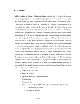 - 90 -
4.2.3. Análise:
4.2.3.1. Análise do Modo e Efeito das Falhas: partindo das 11 variáveis de entrada
priorizadas pela equipe na Matriz de Priorização, primeiramente se verificou qual a falha
que pode ocorrer, seu efeito, as potenciais causas destas falhas e os controles atuais.
Então, foram atribuídos os valores de 1 a 10 para as 3 avaliações presentes no FMEA
(severidade do efeito, ocorrência da causa e detecção da falha). Mesmo que
‘qualitativamente’ se avalia cada impacto com o foco do usuário do respirador,
‘quantificando’ a importância de cada fator. Finalmente se multiplicam os valores para a
determinação do RPN, fator de priorização das ações a serem tomadas num determinado
prazo pelo responsável. Também é comum a equipe se delongar demasiadamente no
início do uso do FMEA para demonstrar a riqueza de seu conhecimento, além de
conflitos com relação às notas a serem atribuídas. Sempre se busca o consenso de todos
os membros e nunca se utiliza votação ou média das opiniões. Se há discordância sobre
o valor do impacto, abre-se espaço para argumentação entre os opinantes em contradição
e o líder deve interceder ou conduzir para que se chegue a uma opinião única. Neste
ponto, o líder ou o facilitador tem que ter habilidade de sempre relembrar aos membros
da equipe o processo como um todo. Atenção redobrada para que o FMEA não deixe de
ser prático para se tornar cansativo (dica 11: seja prático no FMEA). Porém, na primeira
utilização pode-se deixar a equipe ir a fundo nos desdobramentos para que o
aprendizado do uso desta importante ferramenta seja plenamente fixado. Para se ter uma
idéia, os 11 ‘x´s’ se desdobraram em:
• 20 Modos de Falha com;
• 4 tipos de Efeito e;
• 74 causas potenciais. Foram endereçadas:
• 33 ações para;
• 8 responsáveis;
• 2 ‘x´s’ priorizados para o DOE (vide ações na linha 3 e 4 da Figura 4.14):
o X1: Quantidade de Resina;
o X2: Taxa de Mistura.
 