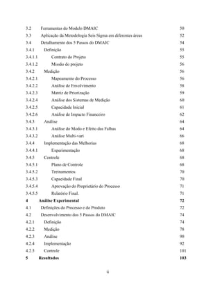 ii
3.2 Ferramentas do Modelo DMAIC 50
3.3 Aplicação da Metodologia Seis Sigma em diferentes áreas 52
3.4 Detalhamento dos 5 Passos do DMAIC 54
3.4.1 Definição 55
3.4.1.1 Contrato do Projeto 55
3.4.1.2 Missão do projeto 56
3.4.2 Medição 56
3.4.2.1 Mapeamento do Processo 56
3.4.2.2 Análise de Envolvimento 58
3.4.2.3 Matriz de Priorização 59
3.4.2.4 Análise dos Sistemas de Medição 60
3.4.2.5 Capacidade Inicial 61
3.4.2.6 Análise de Impacto Financeiro 62
3.4.3 Análise 64
3.4.3.1 Análise do Modo e Efeito das Falhas 64
3.4.3.2 Análise Multi-vari 66
3.4.4 Implementação das Melhorias 68
3.4.4.1 Experimentação 68
3.4.5 Controle 68
3.4.5.1 Plano de Controle 68
3.4.5.2 Treinamentos 70
3.4.5.3 Capacidade Final 70
3.4.5.4 Aprovação do Proprietário do Processo 71
3.4.5.5 Relatório Final. 71
4 Análise Experimental 72
4.1 Definições do Processo e do Produto 72
4.2 Desenvolvimento dos 5 Passos do DMAIC 74
4.2.1 Definição 74
4.2.2 Medição 78
4.2.3 Análise 90
4.2.4 Implementação 92
4.2.5 Controle 101
5 Resultados 103
 