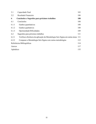 iii
5.1 Capacidade Final 103
5.2 Resultado Financeiro 106
6 Conclusões e Sugestões para próximos trabalhos 108
6.1 Conclusões 108
6.1.1 Ganhos quantitativos 108
6.1.2 Ganhos qualitativos 108
6.1.3 Oportunidade/Dificuldades 109
6.2 Sugestões para próximos trabalhos 111
6.2.1 Verificar eficiência da aplicação da Metodologia Seis Sigma em outras áreas 111
6.2.2 Comparar a Metodologia Seis Sigma com outras metodologias 112
Referências Bibliográficas 114
Anexos 117
Apêndices 135
 