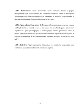 - 102 -
4.2.5.2. Treinamentos: vários treinamentos foram realizados durante o projeto,
principalmente com o detalhamento das ferramentas utilizadas. Todos os participantes
ficaram habilitados para liderar projetos. Os operadores da produção foram treinados na
operação da mistura das fibras, conforme descrito no FMEA.
4.2.5.3. Aprovação do Proprietário do Processo: oficialmente, através de uma pequena
celebração (café da manhã), o sucesso do projeto foi reconhecido pelos ‘champions’.
Registrou-se a aprovação do projeto. O líder do projeto fez uma apresentação formal do
projeto a todos os interessados e transferiu oficialmente a responsabilidade do plano de
controle ao proprietário do processo, neste caso, o próprio supervisor da produção (‘green
belt’).
4.2.5.4. Relatório Final: um relatório foi montado e o projeto foi apresentado numa
conferência realizada trimestralmente para toda a empresa.
 
