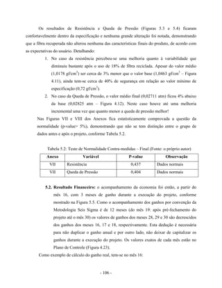 - 106 -
Os resultados de Resistência e Queda de Pressão (Figuras 5.3 e 5.4) ficaram
confortavelmente dentro da especificação e nenhuma grande alteração foi notada, demonstrando
que a fibra recuperada não alterou nenhuma das características finais do produto, de acordo com
as expectativas do usuário. Detalhando:
1. No caso da resistência percebeu-se uma melhoria quanto à variabilidade que
diminuiu bastante após o uso de 18% de fibra reciclada. Apesar do valor médio
(1,0178 gf/cm3
) ser cerca de 3% menor que o valor base (1,0463 gf/cm3
– Figura
4.11), ainda tem-se cerca de 40% de segurança em relação ao valor mínimo de
especificação (0,72 gf/cm3
).
2. No caso da Queda de Pressão, o valor médio final (0,02711 atm) ficou 4% abaixo
da base (0,02825 atm – Figura 4.12). Neste caso houve até uma melhoria
incremental uma vez que quanto menor a queda de pressão melhor!
Nas Figuras VII e VIII dos Anexos fica estatisticamente comprovada a questão da
normalidade (p-value> 5%), demonstrando que não se tem distinção entre o grupo de
dados antes e após o projeto, conforme Tabela 5.2.
Tabela 5.2: Teste de Normalidade Contra-medidas – Final (Fonte: o próprio autor)
Anexo Variável P-value Observação
VII Resistência 0,437 Dados normais
VII Queda de Pressão 0,404 Dados normais
5.2. Resultado Financeiro: o acompanhamento da economia foi então, a partir do
mês 16, com 3 meses de ganho durante a execução do projeto, conforme
mostrado na Figura 5.5. Como o acompanhamento dos ganhos por convenção da
Metodologia Seis Sigma é de 12 meses (do mês 19: após pré-fechamento do
projeto até o mês 30) os valores de ganhos dos meses 28, 29 e 30 são decrescidos
dos ganhos dos meses 16, 17 e 18, respectivamente. Esta dedução é necessária
para não duplicar o ganho anual e por outro lado, não deixar de capitalizar os
ganhos durante a execução do projeto. Os valores exatos de cada mês estão no
Plano de Controle (Figura 4.23).
Como exemplo de cálculo do ganho real, tem-se no mês 16:
 